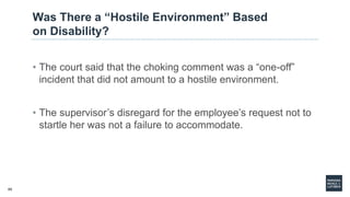 65
Was There a “Hostile Environment” Based
on Disability?
• The court said that the choking comment was a “one-off”
incident that did not amount to a hostile environment.
• The supervisor’s disregard for the employee’s request not to
startle her was not a failure to accommodate.
 