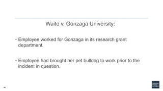 68
Waite v. Gonzaga University:
• Employee worked for Gonzaga in its research grant
department.
• Employee had brought her pet bulldog to work prior to the
incident in question.
 