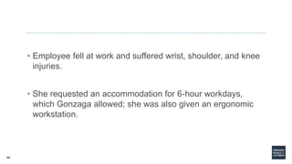 69
• Employee fell at work and suffered wrist, shoulder, and knee
injuries.
• She requested an accommodation for 6-hour workdays,
which Gonzaga allowed; she was also given an ergonomic
workstation.
 