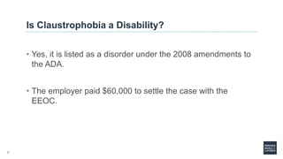 7
Is Claustrophobia a Disability?
• Yes, it is listed as a disorder under the 2008 amendments to
the ADA.
• The employer paid $60,000 to settle the case with the
EEOC.
 