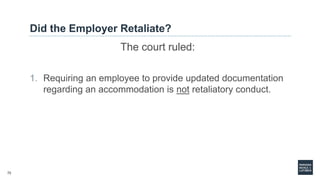 72
Did the Employer Retaliate?
The court ruled:
1. Requiring an employee to provide updated documentation
regarding an accommodation is not retaliatory conduct.
 