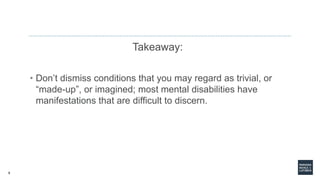 8
Takeaway:
• Don’t dismiss conditions that you may regard as trivial, or
“made-up”, or imagined; most mental disabilities have
manifestations that are difficult to discern.
 