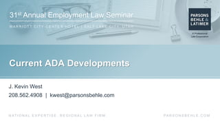 31st Annual Employment Law Seminar
M A R R I O T T C I T Y C E N T E R H O T E L | S A LT L A K E C I T Y, U TA H
PA R S O N S B E H L E . C O MN AT I O N A L E X P E R T I S E . R E G I O N A L L AW F I R M .
Current ADA Developments
J. Kevin West
208.562.4908 | kwest@parsonsbehle.com
 