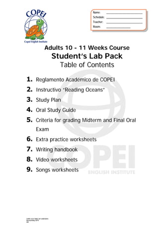 COPEI A10 TABLE OF CONTENTS
Revised May 2019
EM
Adults 10 - 11 Weeks Course
Student’s Lab Pack
Table of Contents
1. Reglamento Académico de COPEI
2. Instructivo “Reading Oceans”
3. Study Plan
4. Oral Study Guide
5. Criteria for grading Midterm and Final Oral
Exam
6. Extra practice worksheets
7. Writing handbook
8. Video worksheets
9. Songs worksheets
Name: ___________________________
Schedule: ___________________________
Teacher: ___________________________
Room: __________________
 