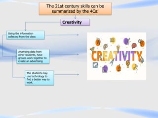 The 21st century skills can be
summarized by the 4Cs:
Creativity
Using the information
collected from the class
The students may
use technology to
find a better way to
work.
Analysing data from
other students, have
groups work together to
create an advertising
 