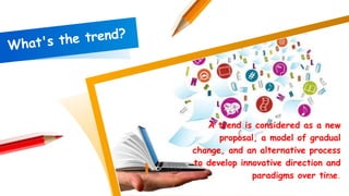 A trend is considered as a new
proposal, a model of gradual
change, and an alternative process
to develop innovative direction and
paradigms over time.2
 