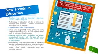 Teachers that build on exemplary classroom
practice will be highlighted.
Technology in education will be of interest to
teachers and educators. Learning incorporates
technology into its practice.
Gambling and Game Based Learning
Virtual and augmented reality (VR) are being
implemented in education very quickly in courses
such as science and mathematics.
Adaptive learning uses technology to enable
personalized learning with the goal of being
effective, efficient and tailored to the specific needs
of each student.
Microlearning, this method focuses on delivering
learning modules to students on small amounts of
specific topics, its implementation is based on
videos, small games, interactive tests and
computer graphics. 3
 