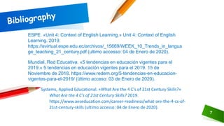 7
ESPE. «Unit 4: Context of English Learning.» Unit 4: Context of English
Learning. 2019.
https://evirtual.espe.edu.ec/archivos/_15669/WEEK_10_Trends_in_langua
ge_teaching_21_century.pdf (ultimo accesso: 04 de Enero de 2020).
Mundial, Red Educativa. «5 tendencias en educación vigentes para el
2019.» 5 tendencias en educación vigentes para el 2019. 15 de
Noviembre de 2018. https://www.redem.org/5-tendencias-en-educacion-
vigentes-para-el-2019/ (último acceso: 03 de Enero de 2020).
Systems, Applied Educational. «What Are the 4 C's of 21st Century Skills?»
What Are the 4 C's of 21st Century Skills? 2019.
https://www.aeseducation.com/career-readiness/what-are-the-4-cs-of-
21st-century-skills (ultimo accesso: 04 de Enero de 2020).
 