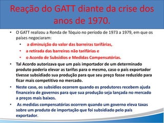 • O GATT realizou a Ronda de Tóquio no período de 1973 a 1979, em que os
países negociaram:
• a diminuição do valor das barreiras tarifárias,
• a retirada das barreiras não tarifárias e
• o Acordo de Subsídios e Medidas Compensatórias.
• Tal Acordo autorizava que um país importador de um determinado
produto poderia elevar as tarifas para o mesmo, caso o país exportador
tivesse subsidiado sua produção para que seu preço fosse reduzido para
ficar mais competitivo no mercado.
• Neste caso, os subsídios ocorrem quando os produtores recebem ajuda
financeira de governos para que sua produção seja lançada no mercado
a preços mais baixos.
• As medidas compensatórias ocorrem quando um governo eleva taxas
sobre um produto de importação que foi subsidiado pelo país
exportador.
Reação do GATT diante da crise dos
anos de 1970.
 
