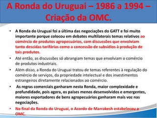 • A Ronda do Uruguai foi a última das negociações do GATT e foi muito
importante porque colocou em debates multilaterais temas relativos ao
comércio de produtos agropecuários, com discussões que envolviam
tanto descidas tarifárias como a concessão de subsídios à produção de
tais produtos.
• Até então, as discussões só abrangiam temas que envolviam o comércio
de produtos industriais.
• Além disso, a Ronda do Uruguai tratou de temas referentes à regulação do
comércio de serviços, da propriedade intelectual e dos investimentos
estrangeiros diretamente relacionados ao comércio.
• As regras comerciais ganharam nesta Ronda, maior complexidade e
profundidade, pois agora, os países menos desenvolvidos e emergentes,
maiores exportadores de bens agropecuários ganharam mais voz nas
negociações.
• No final da Ronda do Uruguai, o Acordo de Marrakesh estabeleceu a
OMC.
A Ronda do Uruguai – 1986 a 1994 –
Criação da OMC.
 