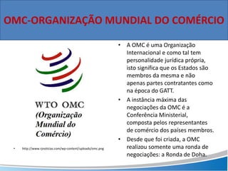 • http://www.rjnoticias.com/wp-content/uploads/omc.png
• A OMC é uma Organização
Internacional e como tal tem
personalidade jurídica própria,
isto significa que os Estados são
membros da mesma e não
apenas partes contratantes como
na época do GATT.
• A instância máxima das
negociações da OMC é a
Conferência Ministerial,
composta pelos representantes
de comércio dos países membros.
• Desde que foi criada, a OMC
realizou somente uma ronda de
negociações: a Ronda de Doha.
OMC-ORGANIZAÇÃO MUNDIAL DO COMÉRCIO
 