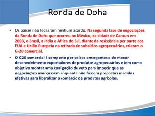 Ronda de Doha
• Os países não fecharam nenhum acordo. Na segunda fase de negociações
da Ronda de Doha que ocorreu no México, na cidade de Cancun em
2003, o Brasil, a Índia e África do Sul, diante da resistência por parte dos
EUA e União Europeia na retirada de subsídios agropecuários, criaram o
G-20 comercial.
• O G20 comercial é composto por países emergentes e de menor
desenvolvimento exportadores de produtos agropecuários e tem como
objetivo montar uma coaligação de veto para impedir que as
negociações avançassem enquanto não fossem propostas medidas
efetivas para liberalizar o comércio de produtos agrícolas.
 