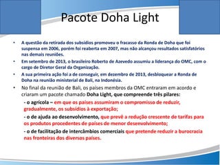 Pacote Doha Light
• A questão da retirada dos subsídios promoveu o fracasso da Ronda de Doha que foi
suspensa em 2006, porém foi reaberta em 2007, mas não alcançou resultados satisfatórios
nas demais reuniões.
• Em setembro de 2013, o brasileiro Roberto de Azevedo assumiu a liderança do OMC, com o
cargo de Diretor Geral da Organização.
• A sua primeira ação foi a de conseguir, em dezembro de 2013, desbloquear a Ronda de
Doha na reunião ministerial de Bali, na Indonésia.
• No final da reunião de Bali, os países membros da OMC entraram em acordo e
criaram um pacote chamado Doha Light, que compreende três pilares:
- o agrícola – em que os países assumiram o compromisso de reduzir,
gradualmente, os subsídios à exportação;
- o de ajuda ao desenvolvimento, que prevê a redução crescente de tarifas para
os produtos procedentes de países de menor desenvolvimento;
- o de facilitação de intercâmbios comerciais que pretende reduzir a burocracia
nas fronteiras dos diversos países.
 