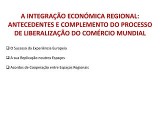 A INTEGRAÇÃO ECONÓMICA REGIONAL:
ANTECEDENTES E COMPLEMENTO DO PROCESSO
DE LIBERALIZAÇÃO DO COMÉRCIO MUNDIAL
 O Sucesso da Experiência Europeia
 A sua Replicação noutros Espaços
 Acordos de Cooperação entre Espaços Regionais
 