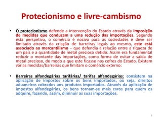Protecionismo e livre-cambismo
• O protecionismo defende a intervenção do Estado através da imposição
de medidas que conduzam a uma redução das importações. Segundo
esta perspetiva, o comércio é nocivo para as sociedades e deve ser
limitado através da criação de barreiras legais ao mesmo, este está
associado ao mercantilismo – que defendia a relação entre a riqueza de
um país e a quantidade de metal precioso detido. Assim era fundamental
reduzir o montante das importações, como forma de evitar a saída de
metal precioso, de modo a que este ficasse nos cofres do Estado. Existem
várias medidas/barreiras que limitam o comércio externo:
• Barreiras alfandegárias tarifárias/ tarifas alfandegárias: consistem na
aplicação de impostos sobre os bens importados, ou seja, direitos
aduaneiros cobrados aos produtos importados. Através da aplicação de
impostos alfandegários, os bens tornam-se mais caros para quem os
adquire, fazendo, assim, diminuir as suas importações.
3
 