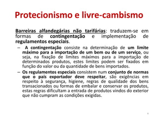 Protecionismo e livre-cambismo
Barreiras alfandegárias não tarifárias: traduzem-se em
formas de contingentação e implementação de
regulamentos especiais.
– A contingentação consiste na determinação de um limite
máximo para a importação de um bem ou de um serviço, ou
seja, na fixação de limites máximos para a importação de
determinados produtos, estes limites podem ser fixados em
função do valor ou da quantidade de bens importados.
– Os regulamentos especiais consistem num conjunto de normas
que o país exportador deve respeitar, são exigências em
respeito à segurança, higiene, regras de qualidade dos bens
transacionados ou formas de embalar e conservar os produtos,
estas regras dificultam a entrada de produtos vindos do exterior
que não cumpram as condições exigidas.
4
 
