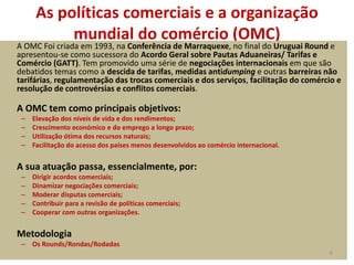 As políticas comerciais e a organização
mundial do comércio (OMC)
A OMC Foi criada em 1993, na Conferência de Marraquexe, no final do Uruguai Round e
apresentou-se como sucessora do Acordo Geral sobre Pautas Aduaneiras/ Tarifas e
Comércio (GATT). Tem promovido uma série de negociações internacionais em que são
debatidos temas como a descida de tarifas, medidas antidumping e outras barreiras não
tarifárias, regulamentação das trocas comerciais e dos serviços, facilitação do comércio e
resolução de controvérsias e conflitos comerciais.
A OMC tem como principais objetivos:
– Elevação dos níveis de vida e dos rendimentos;
– Crescimento económico e do emprego a longo prazo;
– Utilização ótima dos recursos naturais;
– Facilitação do acesso dos países menos desenvolvidos ao comércio internacional.
A sua atuação passa, essencialmente, por:
– Dirigir acordos comerciais;
– Dinamizar negociações comerciais;
– Moderar disputas comerciais;
– Contribuir para a revisão de políticas comerciais;
– Cooperar com outras organizações.
Metodologia
– Os Rounds/Rondas/Rodadas
6
 