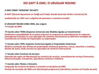 DO GATT À OMC: O URUGUAY ROUND
A OMC COMO “HERDEIRA” DO GATT:
O GATT (General Agreement on Tariffs and Trade/ Acordo Geral das Tarifas e Comércio) foi
estabelecido em 1947 com o objetivo de promover o comércio mundial
O URUGUAY ROUND (1986-1994), deu origem:
 Criação da OMC
 Acordo sobre TRIMs (Aspectos Comerciais das Medidas ligadas ao Investimento)
Condiciona a possibilidade de os países imporem às empresas (e nomeadamente ás empresas
estrangeiras) restrições às suas operações de comércio internacional ou definirem condições de
investimento em função de importações ou exportações
 Acordo sobre TRIPs (Aspectos Comerciais ligados à Propriedade Intelectual)
Relativo à proteção dos direitos de propriedade intelectual (patentes, marcas, desenhos e modelos,
direitos de autor, trade secrets) nas operações de comércio internacional
 Acordo sobre Comércio de Serviços
Extensão das regras de liberalização ao comércio de serviços, nomeadamente serviços financeiros,
telecomunicações, transportes, operadores turísticos e hotelaria.
 Acordo sobre Têxteis e Vestuário
Integração do comércio de têxteis e vestuário na disciplina da OMC
Período de transição até 2005 com liberalização progressiva (calendários variáveis em função do país)
 
