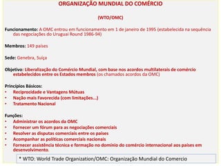 ORGANIZAÇÃO MUNDIAL DO COMÉRCIO
(WTO/OMC)
Funcionamento: A OMC entrou em funcionamento em 1 de janeiro de 1995 (estabelecida na sequência
das negociações do Uruguai Round 1986-94)
Membros: 149 países
Sede: Genebra, Suíça
Objetivo: Liberalização do Comércio Mundial, com base nos acordos multilaterais de comércio
estabelecidos entre os Estados membros (os chamados acordos da OMC)
Princípios Básicos:
• Reciprocidade e Vantagens Mútuas
• Nação mais Favorecida (com limitações...)
• Tratamento Nacional
Funções:
• Administrar os acordos da OMC
• Fornecer um fórum para as negociações comerciais
• Resolver as disputas comerciais entre os países
• Acompanhar as políticas comerciais nacionais
• Fornecer assistência técnica e formação no domínio do comércio internacional aos países em
desenvolvimento.
* WTO: World Trade Organization/OMC: Organização Mundial do Comercio
 