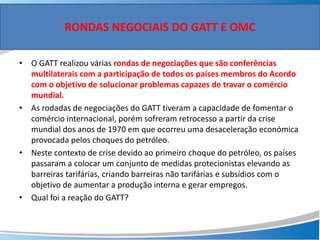 • O GATT realizou várias rondas de negociações que são conferências
multilaterais com a participação de todos os países membros do Acordo
com o objetivo de solucionar problemas capazes de travar o comércio
mundial.
• As rodadas de negociações do GATT tiveram a capacidade de fomentar o
comércio internacional, porém sofreram retrocesso a partir da crise
mundial dos anos de 1970 em que ocorreu uma desaceleração económica
provocada pelos choques do petróleo.
• Neste contexto de crise devido ao primeiro choque do petróleo, os países
passaram a colocar um conjunto de medidas protecionistas elevando as
barreiras tarifárias, criando barreiras não tarifárias e subsídios com o
objetivo de aumentar a produção interna e gerar empregos.
• Qual foi a reação do GATT?
RONDAS NEGOCIAIS DO GATT E OMC
 