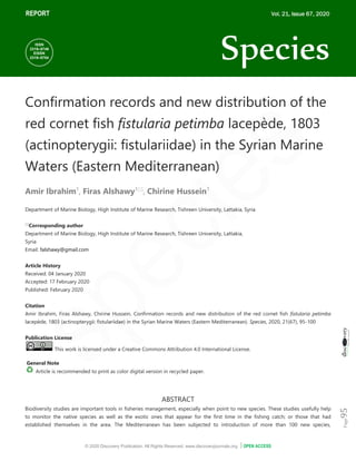 © 2020 Discovery Publication. All Rights Reserved. www.discoveryjournals.org OPEN ACCESS
ARTICLE
Page
95
REPORT
Confirmation records and new distribution of the
red cornet fish fistularia petimba lacepède, 1803
(actinopterygii: fistulariidae) in the Syrian Marine
Waters (Eastern Mediterranean)
Amir Ibrahim1
, Firas Alshawy1
, Chirine Hussein1
Department of Marine Biology, High Institute of Marine Research, Tishreen University, Lattakia, Syria

Corresponding author
Department of Marine Biology, High Institute of Marine Research, Tishreen University, Lattakia,
Syria
Email: falshawy@gmail.com
Article History
Received: 04 January 2020
Accepted: 17 February 2020
Published: February 2020
Citation
Amir Ibrahim, Firas Alshawy, Chirine Hussein. Confirmation records and new distribution of the red cornet fish fistularia petimba
lacepède, 1803 (actinopterygii: fistulariidae) in the Syrian Marine Waters (Eastern Mediterranean). Species, 2020, 21(67), 95-100
Publication License
This work is licensed under a Creative Commons Attribution 4.0 International License.
General Note
Article is recommended to print as color digital version in recycled paper.
ABSTRACT
Biodiversity studies are important tools in fisheries management, especially when point to new species. These studies usefully help
to monitor the native species as well as the exotic ones that appear for the first time in the fishing catch; or those that had
established themselves in the area. The Mediterranean has been subjected to introduction of more than 100 new species,
REPORT Vol. 21, Issue 67, 2020
Species
ISSN
2319–5746
EISSN
2319–5754
 