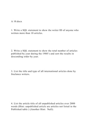 A 10.docx
1. Write a SQL statement to show the writer ID of anyone who
written more than 10 articles.
2. Write a SQL statement to show the total number of articles
published by year during the 1980’s and sort the results in
descending order by year.
3. List the title and type of all international articles done by
freelance writers.
4. List the article title of all unpublished articles over 2000
words (Hint: unpublished article are articles not listed in the
Published table ) (Another Hint: Null).
 