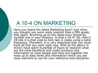 A 10-4 ON MARKETING  Have you heard the latest Marketing buzz? Just when you thought you were really smarter than a fifth grade, look again. Brushing up on the latest buzz should be number one in your itinerary. Is that a 10-4? Ok, that is CB talk it is that code to fully talk in codes using a radio frequency. Therefore, it is very important that you must have all that you want right now. With all the above in mind I have spent hundreds of hours to research what are the most beneficial and useful products and information to most people and have put together the most up to date items and information which you are most welcome to use for your reference and education.   