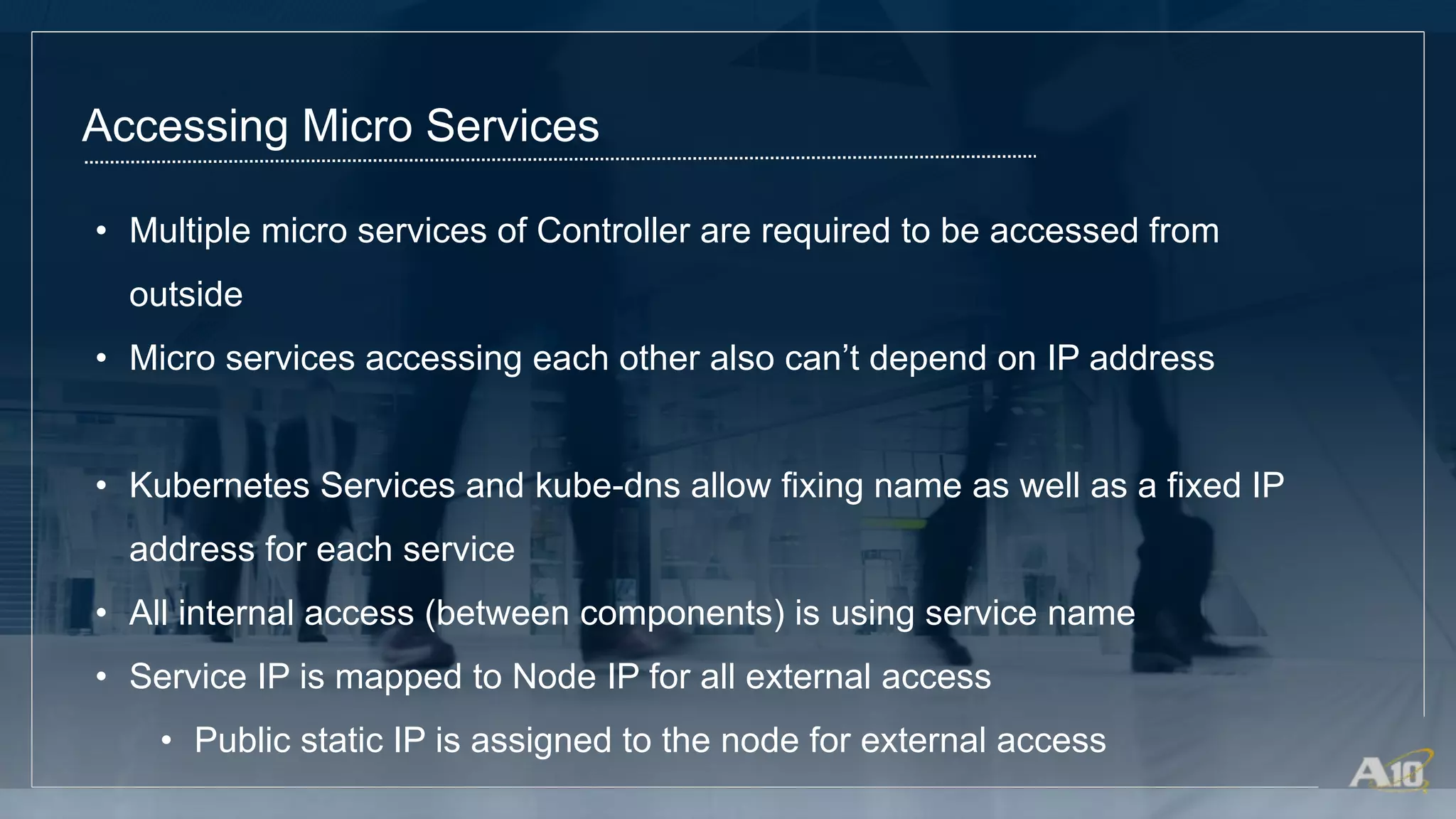 Accessing Micro Services
• Multiple micro services of Controller are required to be accessed from
outside
• Micro services accessing each other also can’t depend on IP address
• Kubernetes Services and kube-dns allow fixing name as well as a fixed IP
address for each service
• All internal access (between components) is using service name
• Service IP is mapped to Node IP for all external access
• Public static IP is assigned to the node for external access
 