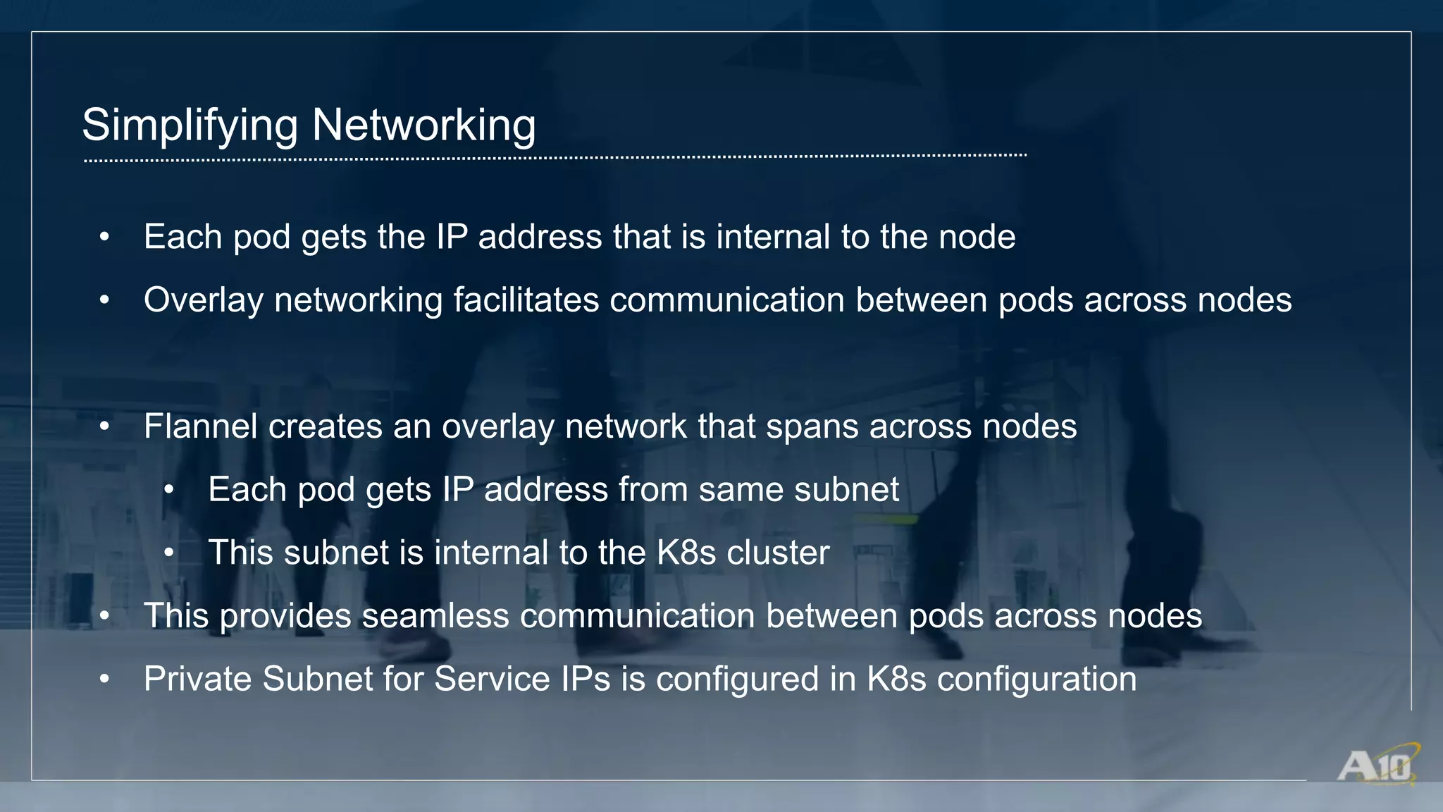 Simplifying Networking
• Each pod gets the IP address that is internal to the node
• Overlay networking facilitates communication between pods across nodes
• Flannel creates an overlay network that spans across nodes
• Each pod gets IP address from same subnet
• This subnet is internal to the K8s cluster
• This provides seamless communication between pods across nodes
• Private Subnet for Service IPs is configured in K8s configuration
 