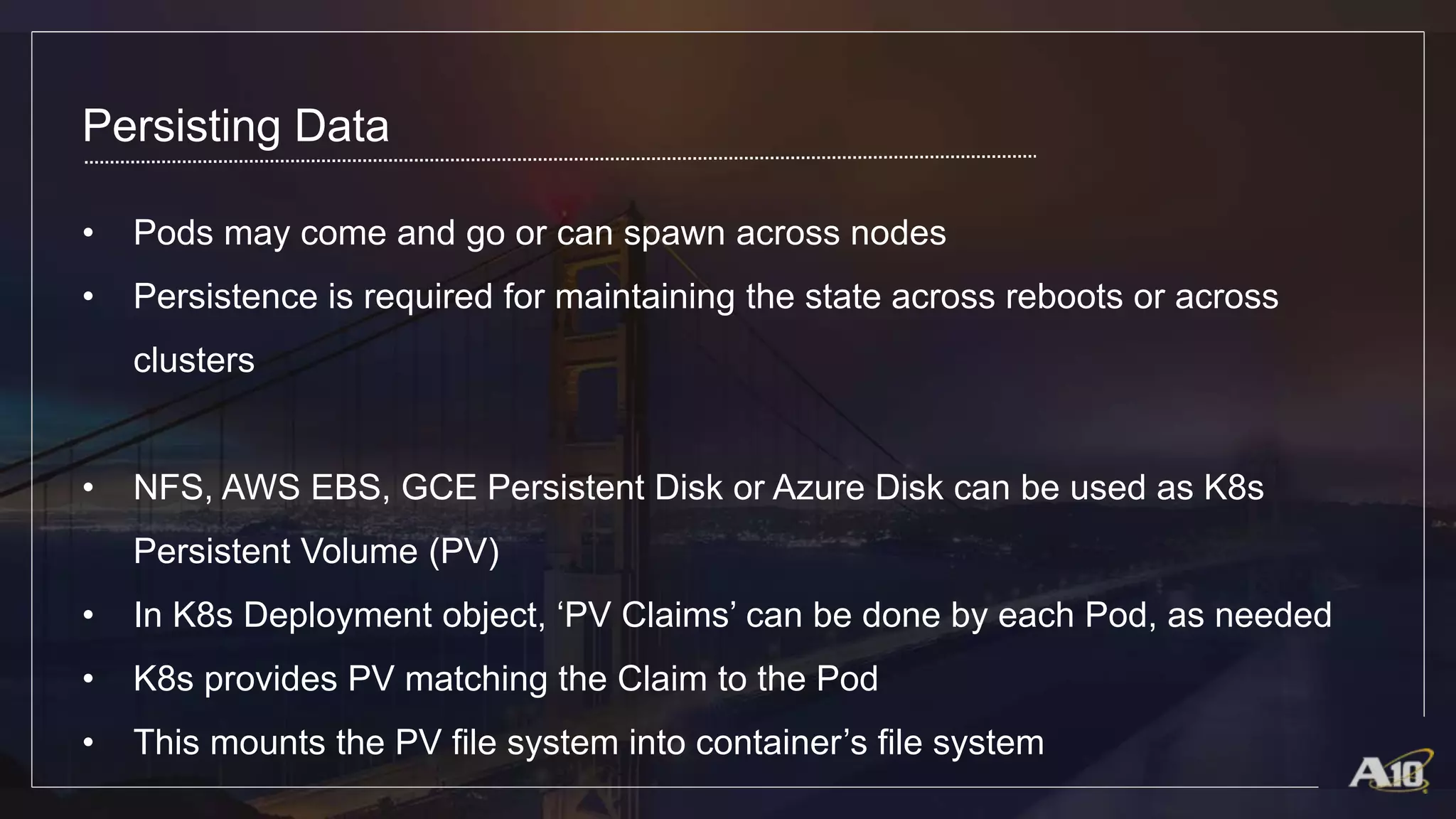 Persisting Data
• Pods may come and go or can spawn across nodes
• Persistence is required for maintaining the state across reboots or across
clusters
• NFS, AWS EBS, GCE Persistent Disk or Azure Disk can be used as K8s
Persistent Volume (PV)
• In K8s Deployment object, ‘PV Claims’ can be done by each Pod, as needed
• K8s provides PV matching the Claim to the Pod
• This mounts the PV file system into container’s file system
 