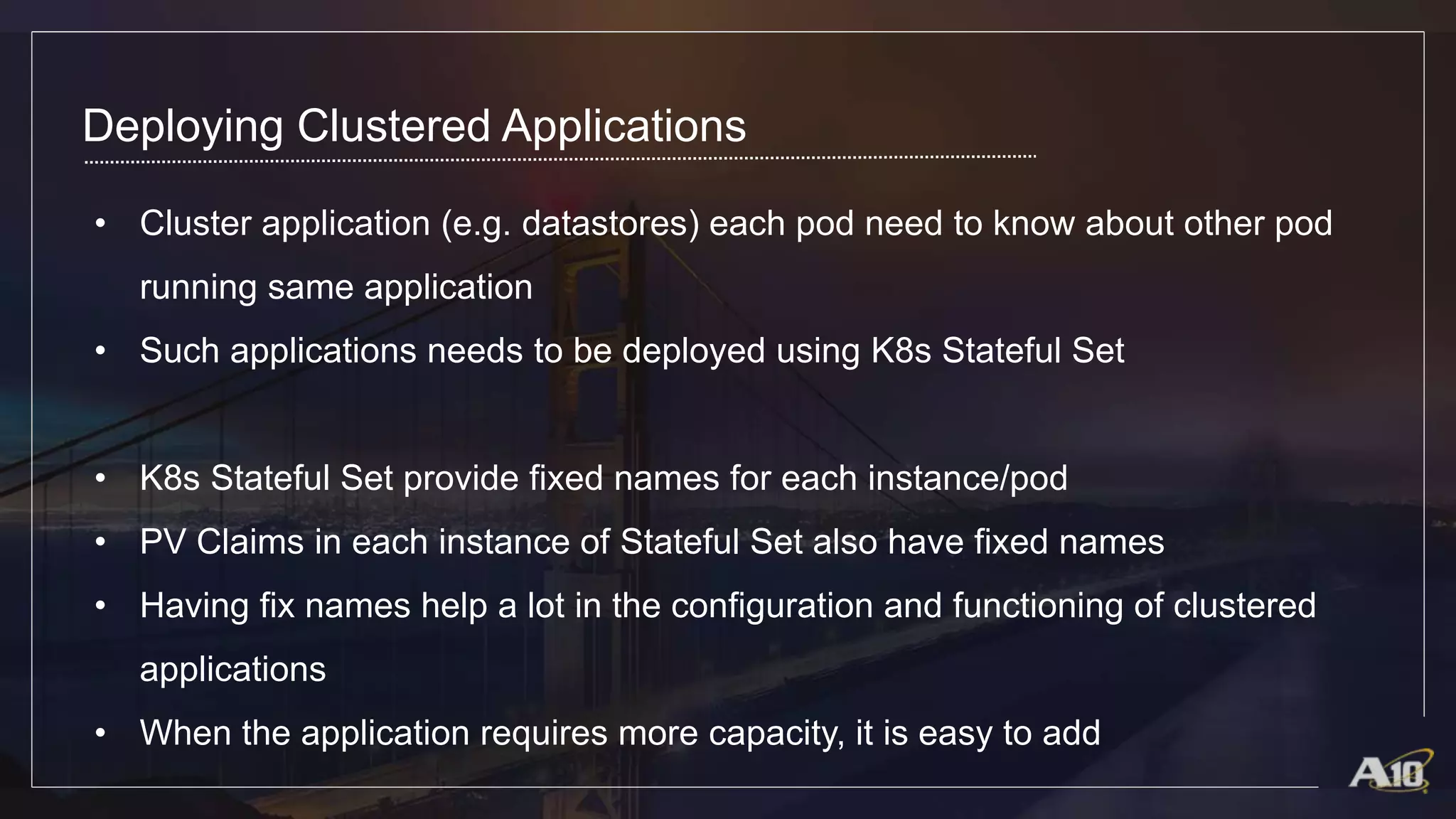 Deploying Clustered Applications
• Cluster application (e.g. datastores) each pod need to know about other pod
running same application
• Such applications needs to be deployed using K8s Stateful Set
• K8s Stateful Set provide fixed names for each instance/pod
• PV Claims in each instance of Stateful Set also have fixed names
• Having fix names help a lot in the configuration and functioning of clustered
applications
• When the application requires more capacity, it is easy to add
 