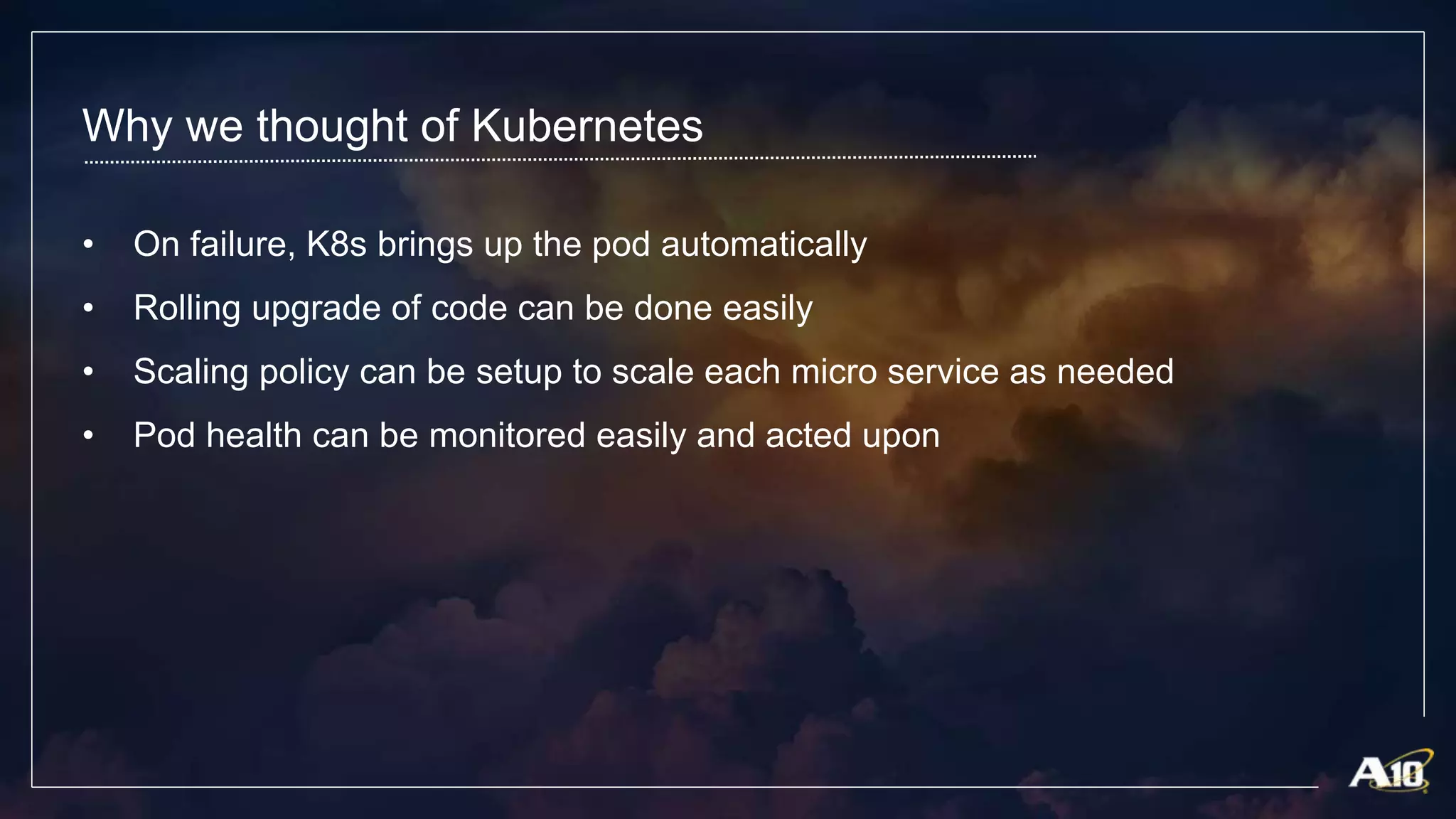 Why we thought of Kubernetes
• On failure, K8s brings up the pod automatically
• Rolling upgrade of code can be done easily
• Scaling policy can be setup to scale each micro service as needed
• Pod health can be monitored easily and acted upon
 