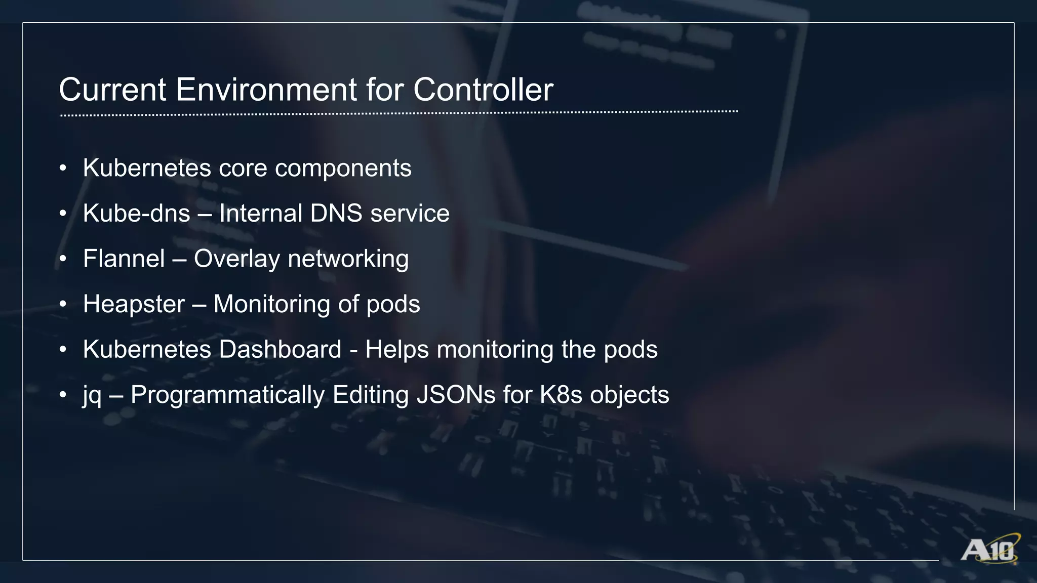 Current Environment for Controller
• Kubernetes core components
• Kube-dns – Internal DNS service
• Flannel – Overlay networking
• Heapster – Monitoring of pods
• Kubernetes Dashboard - Helps monitoring the pods
• jq – Programmatically Editing JSONs for K8s objects
 
