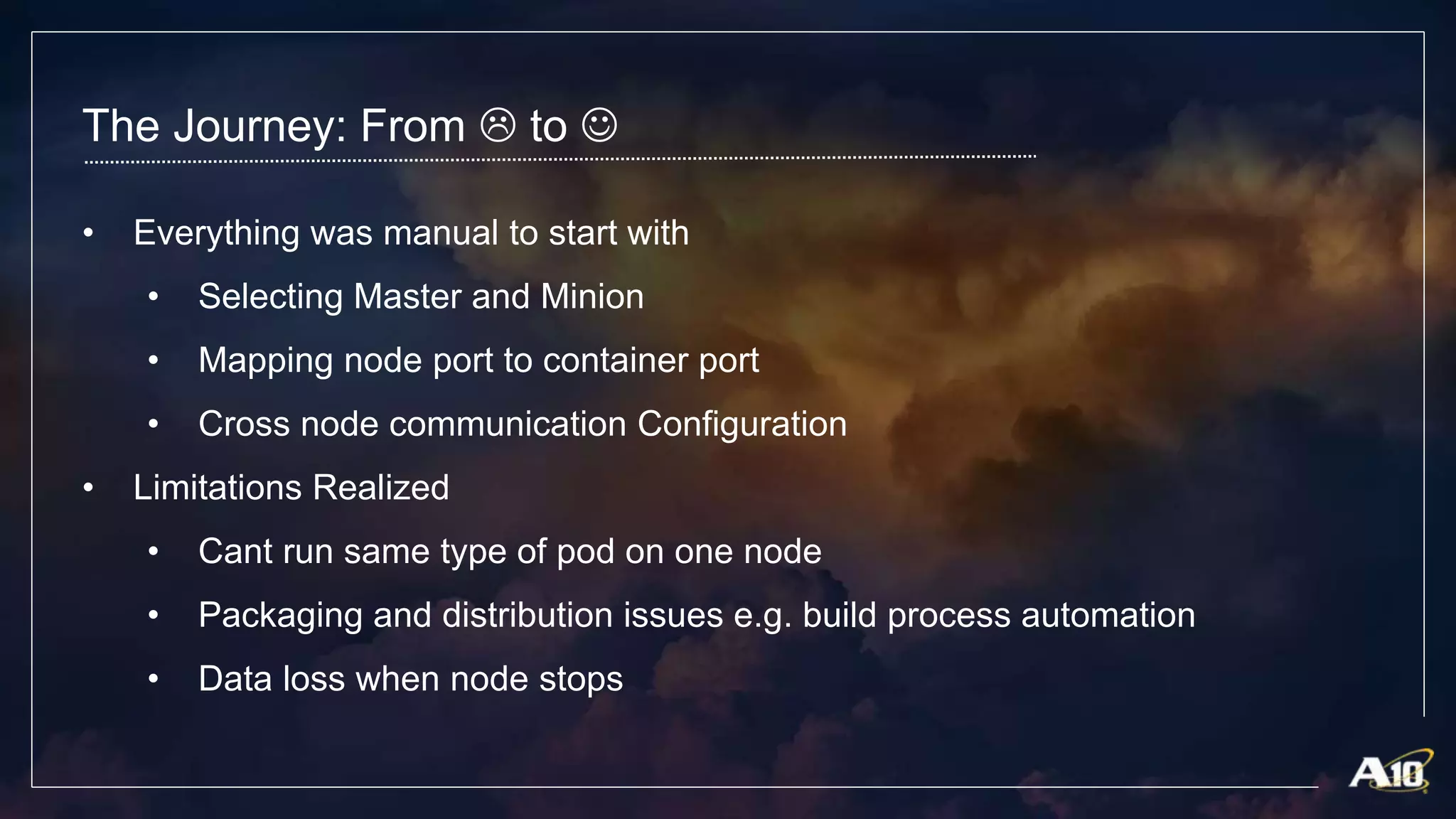 The Journey: From  to 
• Everything was manual to start with
• Selecting Master and Minion
• Mapping node port to container port
• Cross node communication Configuration
• Limitations Realized
• Cant run same type of pod on one node
• Packaging and distribution issues e.g. build process automation
• Data loss when node stops
 