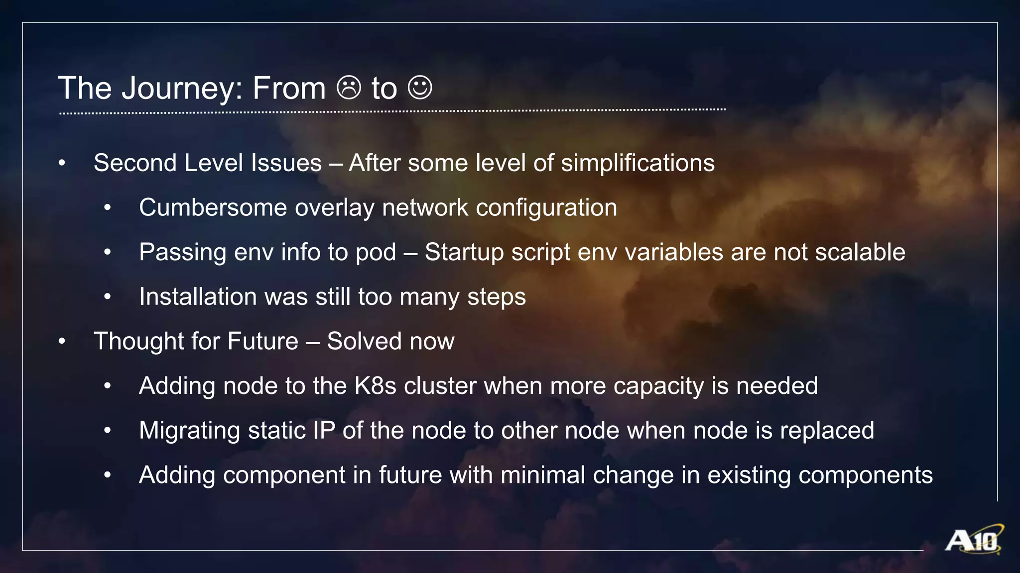 The Journey: From  to 
• Second Level Issues – After some level of simplifications
• Cumbersome overlay network configuration
• Passing env info to pod – Startup script env variables are not scalable
• Installation was still too many steps
• Thought for Future – Solved now
• Adding node to the K8s cluster when more capacity is needed
• Migrating static IP of the node to other node when node is replaced
• Adding component in future with minimal change in existing components
 
