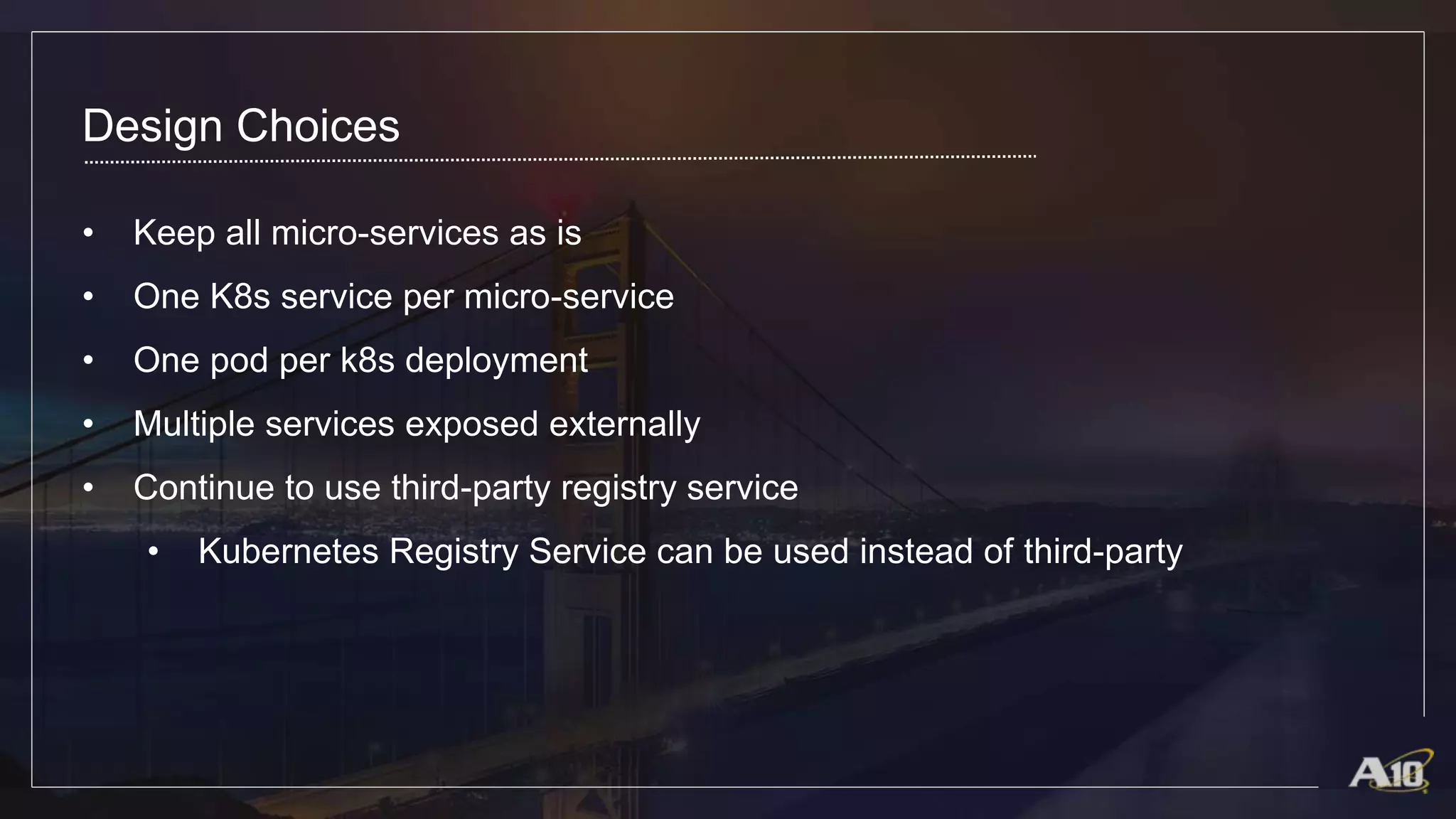 Design Choices
• Keep all micro-services as is
• One K8s service per micro-service
• One pod per k8s deployment
• Multiple services exposed externally
• Continue to use third-party registry service
• Kubernetes Registry Service can be used instead of third-party
 