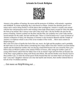 Artemis In Greek Religion
Artemis is the goddess of hunting, the moon and the protector of children, wild animals, vegetation
and childbirth. In roman mythology she is also known as Diana. Artemis has absolute power over
nature and is said to bring fertility to all the places that worshipp her. Artemis is usually seen armed
with her bow and poisonous arrows and wearing a knee high chiton (tunic) except for when she takes
the form of an animal. She is always seen with a deer at her side. Like her brother she also has the
power of healing. Artemis symbols are the Bow and the Pike, her symbolic tree is the Cedar and her
sacred animals are the snake, the bear and the deer. There is a festival held every 5 years in honour of
Artemis in Brauron of Attica, the Sanctuary of Artemis is also located in Brauron and the Temple of
Artemis is in Ephesus which is one of the seven wonders of the world. ... Show more content on
Helpwriting.net ...
She is the twin sister of Apollo the God of the sun, music, the light and the prophecy and is probably
the half sister of a lot of other deities considering how many affairs Zeus had. Artemis was born before
Apollo and she helped her mother who was having a hard birth because she was cursed by Hera, give
birth to him on Mount Cynthus at the island of Delos in Greece, after seeing her mother s pain as a
young child Artemis asked from her father Zeus to be an eternal virgin and from then on became one
of the three virgin goddesses along with Hestia and Athena. She and her brother were fiercely loyal to
their mother Leto, so when the mortal queen Niobe boasted that she was better than Leto because she
had 7 sons and 7 daughters whereas Leto only had Apollo and Artemis, their mother ordered them to
kill all of her 14 children and they
... Get more on HelpWriting.net ...
 