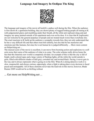 Language And Imagery In Oedipus The King
The language and imagery of the movie all build K s pathos well during the film. When the audience
is first shown K s apartment building, they are shown plenty of rugged looking people all staring at K
with judgemental glares and mumbling under their breath, all the while anti replicant slang and and
imagery are spray painted outside of his apartment and even on his door. It is clear that K (replicants)
are not welcome by the general populace of people and are treated much worse than everybody else.
The cruel reactions to K build up the audience s sympathy towards him, they not only understand that
he has a very difficult life and that others treat him unfairly, but also that he has memories and
emotions just like humans, but since he is not human he is judged differently. ... Show more content
on Helpwriting.net ...
The musical score of the movie is excellent, it can move from booming action and explosions to a soft
eerie noise that warns of the audience of what is to come. The color scheme really drives home the
fact that this futuristic new world is completely divided. An example of this is that the city is full of
bright, multi colored signs and a large variety of flashing lights; all the while the world outside is
grim, filled with different shades of dull grey, corroded red, and twisted black. Pacing, it never gets in
the way and it always represents what is going on in the film. When K is doing detective work it is
slow, suspenseful, and always curious; opposingly, when a fight is taking place every decision is faced
paced and unstoppable. All of these elements never take the lead role in this movie; however, Blade
Runner 2049 would not be as thrilling without
... Get more on HelpWriting.net ...
 