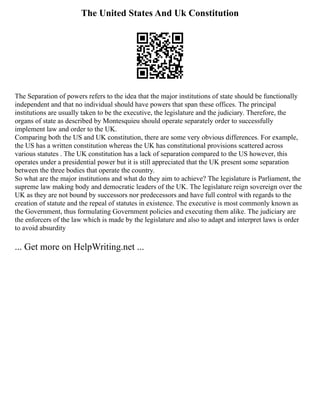 The United States And Uk Constitution
The Separation of powers refers to the idea that the major institutions of state should be functionally
independent and that no individual should have powers that span these offices. The principal
institutions are usually taken to be the executive, the legislature and the judiciary. Therefore, the
organs of state as described by Montesquieu should operate separately order to successfully
implement law and order to the UK.
Comparing both the US and UK constitution, there are some very obvious differences. For example,
the US has a written constitution whereas the UK has constitutional provisions scattered across
various statutes . The UK constitution has a lack of separation compared to the US however, this
operates under a presidential power but it is still appreciated that the UK present some separation
between the three bodies that operate the country.
So what are the major institutions and what do they aim to achieve? The legislature is Parliament, the
supreme law making body and democratic leaders of the UK. The legislature reign sovereign over the
UK as they are not bound by successors nor predecessors and have full control with regards to the
creation of statute and the repeal of statutes in existence. The executive is most commonly known as
the Government, thus formulating Government policies and executing them alike. The judiciary are
the enforcers of the law which is made by the legislature and also to adapt and interpret laws is order
to avoid absurdity
... Get more on HelpWriting.net ...
 