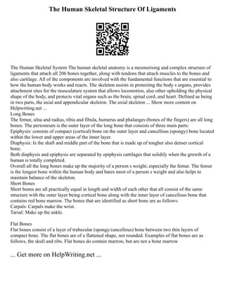 The Human Skeletal Structure Of Ligaments
The Human Skeletal System The human skeletal anatomy is a mesmerising and complex structure of
ligaments that attach all 206 bones together, along with tendons that attach muscles to the bones and
also cartilage. All of the components are involved with the fundamental functions that are essential to
how the human body works and reacts. The skeleton assists in protecting the body s organs, provides
attachment sites for the musculature system that allows locomotion, also other upholding the physical
shape of the body, and protects vital organs such as the brain, spinal cord, and heart. Defined as being
in two parts, the axial and appendicular skeleton. The axial skeleton ... Show more content on
Helpwriting.net ...
Long Bones
The femur, ulna and radius, tibia and fibula, humerus and phalanges (bones of the fingers) are all long
bones. The periosteum is the outer layer of the long bone that consists of three main parts:
Epiphysis: consists of compact (cortical) bone on the outer layer and cancellous (spongy) bone located
within the lower and upper areas of the inner layer.
Diaphysis: Is the shaft and middle part of the bone that is made up of tougher also denser cortical
bone.
Both diaphysis and epiphysis are separated by epiphysis cartilages that solidify when the growth of a
human is totally completed.
Overall all the long bones make up the majority of a person s weight, especially the femur. The femur
is the longest bone within the human body and bares most of a person s weight and also helps to
maintain balance of the skeleton.
Short Bones
Short bones are all practically equal in length and width of each other that all consist of the same
structure with the outer layer being cortical bone along with the inner layer of cancellous bone that
contains red bone marrow. The bones that are identified as short bone are as follows:
Carpals: Carpals make the wrist.
Tarsal: Make up the ankle.
Flat Bones
Flat bones consist of a layer of trabecular (spongy/cancellous) bone between two thin layers of
compact bone. The flat bones are of a flattened shape, not rounded. Examples of flat bones are as
follows, the skull and ribs. Flat bones do contain marrow, but are not a bone marrow
... Get more on HelpWriting.net ...
 