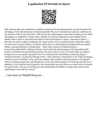 Legalization Of Steroids In Sports
high intensity physical competition would be monstrous for the opposing team, giving the player the
advantage of fear and discretion on the playing field. The use of steroids also increases endurance in
the muscles of those who take them. This may be the single biggest reason that steroids give an unfair
advantage in a competitive setting. Since steroids can increase endurance levels multiple times,
athletes find it easier to run faster and improve their performance in sports, ( Steroids in Sports. ).
Steroids are used to enhance endurance for many reasons. First, increased muscle endurance makes
for much more intense training. An athlete on the juice can train harder and longer than any natural
athlete, causing unfairness in preparation ... Show more content on Helpwriting.net ...
In an article published by Anthony Roberts, he describes the disadvantages of having undesirable
genetics and others having desirable genetics. He goes as far as to say, I d much rather see athletes
compete on an even genetic ground (even if it is evened up by performance enhancing drugs), (
Anabolic Steroids: Leveling the Playing Field? ). This statement is absurd due to all of the advantages
steroid use gives an athlete. In his article he explains that someone with elite genetics will respond
better to training and growth, and though this is true, this cannot simply be evened up with the use of
anabolics. Even with the best of genetics, the human body can only achieve so much before it reaches
its natural limits. The use of steroids gives the human body the ability to surpass this natural limit
significantly even with the worst of
... Get more on HelpWriting.net ...
 