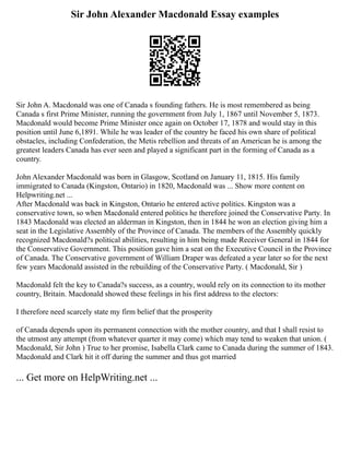 Sir John Alexander Macdonald Essay examples
Sir John A. Macdonald was one of Canada s founding fathers. He is most remembered as being
Canada s first Prime Minister, running the government from July 1, 1867 until November 5, 1873.
Macdonald would become Prime Minister once again on October 17, 1878 and would stay in this
position until June 6,1891. While he was leader of the country he faced his own share of political
obstacles, including Confederation, the Metis rebellion and threats of an American he is among the
greatest leaders Canada has ever seen and played a significant part in the forming of Canada as a
country.
John Alexander Macdonald was born in Glasgow, Scotland on January 11, 1815. His family
immigrated to Canada (Kingston, Ontario) in 1820, Macdonald was ... Show more content on
Helpwriting.net ...
After Macdonald was back in Kingston, Ontario he entered active politics. Kingston was a
conservative town, so when Macdonald entered politics he therefore joined the Conservative Party. In
1843 Macdonald was elected an alderman in Kingston, then in 1844 he won an election giving him a
seat in the Legislative Assembly of the Province of Canada. The members of the Assembly quickly
recognized Macdonald?s political abilities, resulting in him being made Receiver General in 1844 for
the Conservative Government. This position gave him a seat on the Executive Council in the Province
of Canada. The Conservative government of William Draper was defeated a year later so for the next
few years Macdonald assisted in the rebuilding of the Conservative Party. ( Macdonald, Sir )
Macdonald felt the key to Canada?s success, as a country, would rely on its connection to its mother
country, Britain. Macdonald showed these feelings in his first address to the electors:
I therefore need scarcely state my firm belief that the prosperity
of Canada depends upon its permanent connection with the mother country, and that I shall resist to
the utmost any attempt (from whatever quarter it may come) which may tend to weaken that union. (
Macdonald, Sir John ) True to her promise, Isabella Clark came to Canada during the summer of 1843.
Macdonald and Clark hit it off during the summer and thus got married
... Get more on HelpWriting.net ...
 