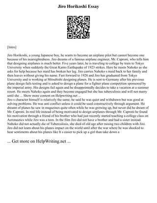 Jiro Horikoshi Essay
[Intro]
Jiro Horikoshi, a young Japanese boy, he wants to become an airplane pilot but cannot become one
because of his nearsightedness. Jiro dreams of a famous airplane engineer, Mr. Caproni, who tells him
that designing airplanes is much better. Five years later, he is traveling to college by train to Tokyo
University when suddenly the Great Kanto Earthquake of 1923 strikes. Here he meets Nahoko as she
asks for help because her maid has broken her leg. Jiro carries Nahoko s maid back to her family and
then leaves without giving his name. Fast forward to 1928 and Jiro has graduated from Tokyo
University and is working at Mitsubishi designing planes. He is sent to Germany after his previous
plane design fails testing and is asked to design a plane for a fighter plane competition sponsored by
the imperial army. His designs fail again and he disappointedly decides to take a vacation at a summer
resort. He meets Nahoko again and they become engaged but she has tuberculosis and will not marry
until she ... Show more content on Helpwriting.net ...
Jiro s character himself is relatively the same, he said he was quiet and withdrawn but was good at
solving problems. He was anti conflict unless it could be used constructively through argument. He
dreamt of planes he saw in magazines quite often while he was growing up, but never did he dream of
Mr. Caproni. In real life instead of being motivated to design airplanes through Mr. Caproni he found
his motivation through a friend of his brother who had just recently started teaching a college class on
Aeronautics while Jiro was a teen. In the film Jiro did not have a brother and had a sister instead.
Nahoko did not actually die of Tuberculosis, she died of old age after raising two children with Jiro.
Jiro did not learn about his planes impact on the world until after the war where he was shocked to
hear sentiments about his planes like It s easier to pick up a girl than take down a
... Get more on HelpWriting.net ...
 