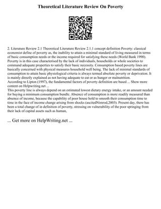 Theoretical Literature Review On Poverty
2. Literature Review 2.1 Theoretical Literature Review 2.1.1 concept definition Poverty: classical
economist define of poverty as, the inability to attain a minimal standard of living measured in terms
of basic consumption needs or the income required for satisfying these needs (World Bank 1990).
Poverty is in this case characterised by the lack of individuals, households or whole societies to
command adequate properties to satisfy their basic necessity. Consumption based poverty lines are
basically concerned with physical measures household well being. The lack of minimal standards of
consumption to attain basic physiological criteria is always termed absolute poverty or deprivation. It
is mainly directly explained as not having adequate to eat or as hunger or malnutrition.
According to Lipton (1997), the fundamental factors of poverty definition are based ... Show more
content on Helpwriting.net ...
This poverty line is always depend on an estimated lowest dietary energy intake, or an amount needed
for buying a minimum consumption bundle. Absence of consumption is more readily measured than
absence of income, because the capability of poor house hold to smooth their consumption time to
time in the face of income change arising from shocks (ascitedNimrod,2003). Present day, there has
been a total change of in definition of poverty, stressing on vulnerability of the poor springing from
their lack of capital assets such as human,
... Get more on HelpWriting.net ...
 