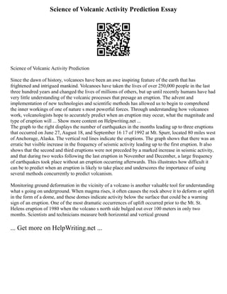 Science of Volcanic Activity Prediction Essay
Science of Volcanic Activity Prediction
Since the dawn of history, volcanoes have been an awe inspiring feature of the earth that has
frightened and intrigued mankind. Volcanoes have taken the lives of over 250,000 people in the last
three hundred years and changed the lives of millions of others, but up until recently humans have had
very little understanding of the volcanic processes that presage an eruption. The advent and
implementation of new technologies and scientific methods has allowed us to begin to comprehend
the inner workings of one of nature s most powerful forces. Through understanding how volcanoes
work, volcanologists hope to accurately predict when an eruption may occur, what the magnitude and
type of eruption will ... Show more content on Helpwriting.net ...
The graph to the right displays the number of earthquakes in the months leading up to three eruptions
that occurred on June 27, August 18, and September 16 17 of 1992 at Mt. Spurr, located 80 miles west
of Anchorage, Alaska. The vertical red lines indicate the eruptions. The graph shows that there was an
erratic but visible increase in the frequency of seismic activity leading up to the first eruption. It also
shows that the second and third eruptions were not preceded by a marked increase in seismic activity,
and that during two weeks following the last eruption in November and December, a large frequency
of earthquakes took place without an eruption occurring afterwards. This illustrates how difficult it
can be to predict when an eruption is likely to take place and underscores the importance of using
several methods concurrently to predict volcanism.
Monitoring ground deformation in the vicinity of a volcano is another valuable tool for understanding
what s going on underground. When magma rises, it often causes the rock above it to deform or uplift
in the form of a dome, and these domes indicate activity below the surface that could be a warning
sign of an eruption. One of the most dramatic occurrences of uplift occurred prior to the Mt. St.
Helens eruption of 1980 when the volcano s north side bulged out over 100 meters in only two
months. Scientists and technicians measure both horizontal and vertical ground
... Get more on HelpWriting.net ...
 