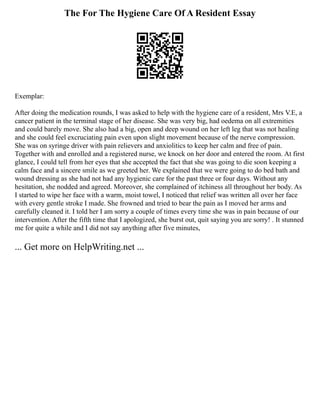 The For The Hygiene Care Of A Resident Essay
Exemplar:
After doing the medication rounds, I was asked to help with the hygiene care of a resident, Mrs V.E, a
cancer patient in the terminal stage of her disease. She was very big, had oedema on all extremities
and could barely move. She also had a big, open and deep wound on her left leg that was not healing
and she could feel excruciating pain even upon slight movement because of the nerve compression.
She was on syringe driver with pain relievers and anxiolitics to keep her calm and free of pain.
Together with and enrolled and a registered nurse, we knock on her door and entered the room. At first
glance, I could tell from her eyes that she accepted the fact that she was going to die soon keeping a
calm face and a sincere smile as we greeted her. We explained that we were going to do bed bath and
wound dressing as she had not had any hygienic care for the past three or four days. Without any
hesitation, she nodded and agreed. Moreover, she complained of itchiness all throughout her body. As
I started to wipe her face with a warm, moist towel, I noticed that relief was written all over her face
with every gentle stroke I made. She frowned and tried to bear the pain as I moved her arms and
carefully cleaned it. I told her I am sorry a couple of times every time she was in pain because of our
intervention. After the fifth time that I apologized, she burst out, quit saying you are sorry! . It stunned
me for quite a while and I did not say anything after five minutes,
... Get more on HelpWriting.net ...
 