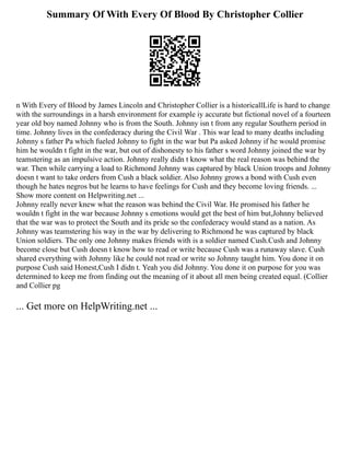 Summary Of With Every Of Blood By Christopher Collier
n With Every of Blood by James Lincoln and Christopher Collier is a historicallLife is hard to change
with the surroundings in a harsh environment for example iy accurate but fictional novel of a fourteen
year old boy named Johnny who is from the South. Johnny isn t from any regular Southern period in
time. Johnny lives in the confederacy during the Civil War . This war lead to many deaths including
Johnny s father Pa which fueled Johnny to fight in the war but Pa asked Johnny if he would promise
him he wouldn t fight in the war, but out of dishonesty to his father s word Johnny joined the war by
teamstering as an impulsive action. Johnny really didn t know what the real reason was behind the
war. Then while carrying a load to Richmond Johnny was captured by black Union troops and Johnny
doesn t want to take orders from Cush a black soldier. Also Johnny grows a bond with Cush even
though he hates negros but he learns to have feelings for Cush and they become loving friends. ...
Show more content on Helpwriting.net ...
Johnny really never knew what the reason was behind the Civil War. He promised his father he
wouldn t fight in the war because Johnny s emotions would get the best of him but,Johnny believed
that the war was to protect the South and its pride so the confederacy would stand as a nation. As
Johnny was teamstering his way in the war by delivering to Richmond he was captured by black
Union soldiers. The only one Johnny makes friends with is a soldier named Cush.Cush and Johnny
become close but Cush doesn t know how to read or write because Cush was a runaway slave. Cush
shared everything with Johnny like he could not read or write so Johnny taught him. You done it on
purpose Cush said Honest,Cush I didn t. Yeah you did Johnny. You done it on purpose for you was
determined to keep me from finding out the meaning of it about all men being created equal. (Collier
and Collier pg
... Get more on HelpWriting.net ...
 