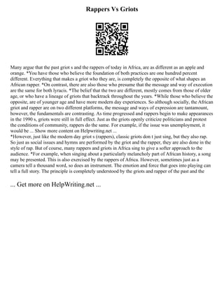 Rappers Vs Griots
Many argue that the past griot s and the rappers of today in Africa, are as different as an apple and
orange. *You have those who believe the foundation of both practices are one hundred percent
different. Everything that makes a griot who they are, is completely the opposite of what shapes an
African rapper. *On contrast, there are also those who presume that the message and way of execution
are the same for both lyracis. *The belief that the two are different, mostly comes from those of older
age, or who have a lineage of griots that backtrack throughout the years. *While those who believe the
opposite, are of younger age and have more modern day experiences. So although socially, the African
griot and rapper are on two different platforms, the message and ways of expression are tantamount,
however, the fundamentals are contrasting. As time progressed and rappers begin to make appearances
in the 1990 s, griots were still in full effect. Just as the griots openly criticize politicians and protest
the conditions of community, rappers do the same. For example, if the issue was unemployment, it
would be ... Show more content on Helpwriting.net ...
*However, just like the modern day griot s (rappers), classic griots don t just sing, but they also rap.
So just as social issues and hymns are performed by the griot and the rapper, they are also done in the
style of rap. But of course, many rappers and griots in Africa sing to give a softer approach to the
audience. *For example, when singing about a particularly melancholy part of African history, a song
may be presented. This is also exercised by the rappers of Africa. However, sometimes just as a
camera tell a thousand word, so does an instrument. The emotion and force that goes into playing can
tell a full story. The principle is completely understood by the griots and rapper of the past and the
... Get more on HelpWriting.net ...
 