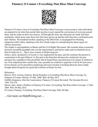 Flannery O Connor s Everything That Rises Must Converge
Flannery O Connor s tone in Everything That Rises Must Converge is uncovering to what individuals
are prepared to do when they permit their psyches to just expend the conventions of everyone around
them, and not settle on their own choices. All through the story, the characters are frank with their
sentiments, which most come from, how they have grown up and the trails they have confronted amid
their lifetime. The hardened mother, speaking to the Old South, is unequipped for tolerating
integration while Julian, speaking to the New South, keeps on contradicting her about equity for
African Americans.
The mother is unsympathetic to Blacks and the Civil Rights Movement. She reminds Julian commonly
about his incredible granddad who was the representative and had an estate and two hundred slaves,
then he helps her to ... Show more content on Helpwriting.net ...
Julian s mom s perspective of society is very impacted by her past, and she examines the present in
examination to the past (Darwin 3). Her past is the thing that advances her sentiments; his past
advances his, regardless of the possibility that he keeps them concealed just to be unique in relation to
her. If he understood how similar they were, possibly he could have urged her to bit by bit turn out to
be less biased, yet his prevalence perplexing and scorn towards everything about his mom simply
brought about losing her for good and a lifetime of blame for him.
References:
Darwin, D.H. Literary Analysis: Racial Prejudice in Everything That Rises Must Converge, by
Flannery O Connor. Helium. 07 Mar. 2008. Web. 06 May 2012
Griffith, Benjamin, After the Canonization: Flannery O Connor Revisited. The Sewanee Review.
1989. 576 578.
Moore, Julie. Julian s Problem in Flannery O Connor s Everything That Rises Must Converge. 11 Mar.
2008. Web. 06 May 2012.
O Connor, Flannery. Everything That Rises Must Converge. Web. 06 May
... Get more on HelpWriting.net ...
 