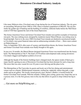 Downtown Cleveland Industry Analysis
Like many Midwest cities, Cleveland came of age during the rise of American industry. The city grew
an astounding 560 percent from 1880 to 1930, when it reached a population of 900,429. The era also
marks the golden age of banking and the building of countless, elaborate banks before the Wall Street
crash of 1929 that signaled the start of the Great Depression.
The former Ameritrust Tower and former Cleveland Trust rotunda were perfect examples of American
ruin porn. The once striking tower, designed by modernist master Marcel Breuer, was rotting away in
broad daylight. Next to it, the circa 1908 Cleveland Trust rotunda sat shuttered a neoclassical temple
to Cleveland s once great financial status and an embarrassing reminder of how ... Show more content
on Helpwriting.net ...
Then, in September 2014, after years of vacancy and demolition threats, the former Ameritrust Tower
and former Cleveland Trust rotunda were finally brought to life again.
In just over 18 months, the Marcel Breuer designed Ameritrust Tower was transformed into the luxury
hotel, The Metropolitan at The 9. The hotel s $170 million redevelopment ranks among downtown
Cleveland s biggest and brightest symbols of revival.
Although the façade of the historic buildings hasn t changed much, the spaces inside of them got a
major facelift, igniting an area of Downtown Cleveland that has been dormant for such a long time.
The tower that was once vacant for over 20 years is now thriving and the place to be.
The Metropolitan at The 9 provides its guests and locals out of the box dining and entertainment
venues such as a theater, Mediterranean restaurant, rooftop bar, nightclub, indoor dog park, a yoga
studio and an art gallery. The locally owned grocery store, Heinen s Market, is located inside the
former Cleveland Trust rotunda. With the rotunda s Tiffany glass ceiling, guests may forget they are in
a grocery store. It is the first grocery store in the city that allows its guests to shop without having to
go
... Get more on HelpWriting.net ...
 